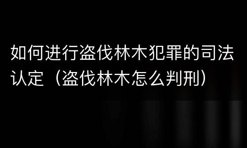 如何进行盗伐林木犯罪的司法认定（盗伐林木怎么判刑）