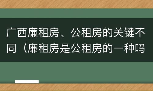 广西廉租房、公租房的关键不同（廉租房是公租房的一种吗?）