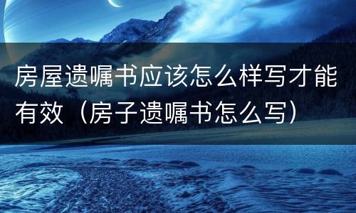 房屋遗嘱书应该怎么样写才能有效（房子遗嘱书怎么写）