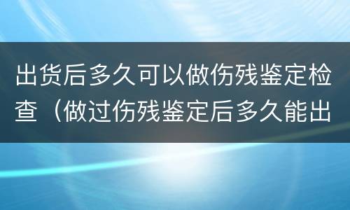 出货后多久可以做伤残鉴定检查（做过伤残鉴定后多久能出结果）