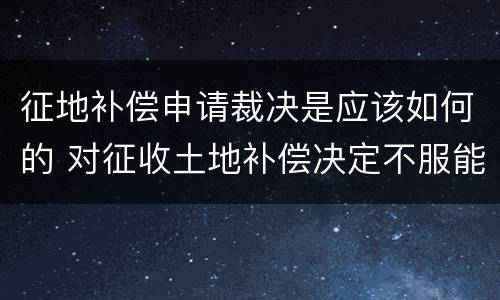 征地补偿申请裁决是应该如何的 对征收土地补偿决定不服能起诉吗?