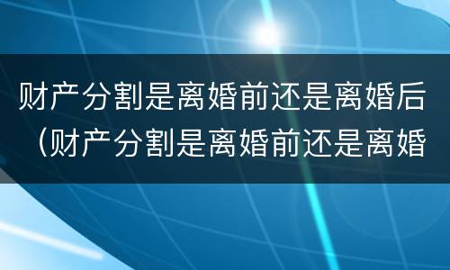 财产分割是离婚前还是离婚后（财产分割是离婚前还是离婚后）