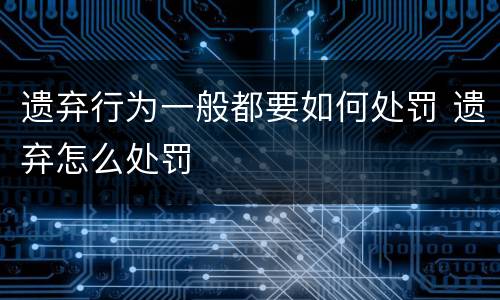 遗弃行为一般都要如何处罚 遗弃怎么处罚