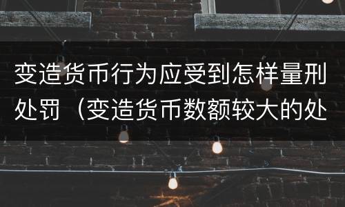 变造货币行为应受到怎样量刑处罚（变造货币数额较大的处以下有期徒刑）