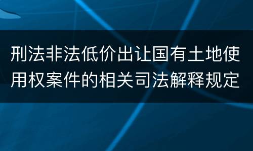 刑法非法低价出让国有土地使用权案件的相关司法解释规定具体是什么内容