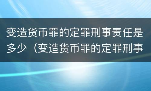 变造货币罪的定罪刑事责任是多少（变造货币罪的定罪刑事责任是多少）
