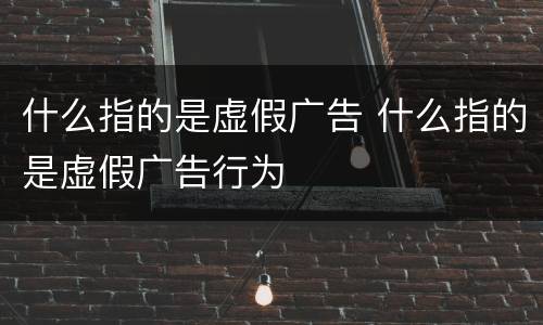什么指的是虚假广告 什么指的是虚假广告行为