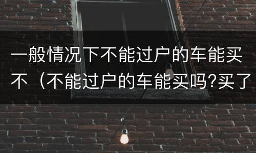 一般情况下不能过户的车能买不（不能过户的车能买吗?买了会出问题吗 ?）