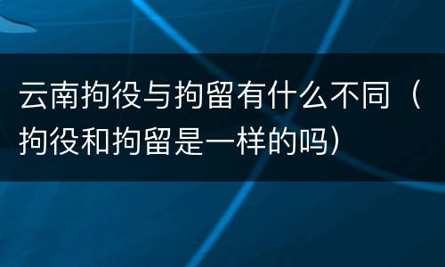 云南拘役与拘留有什么不同（拘役和拘留是一样的吗）
