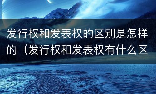发行权和发表权的区别是怎样的（发行权和发表权有什么区别）