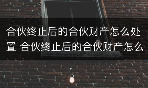 合伙终止后的合伙财产怎么处置 合伙终止后的合伙财产怎么处置呢