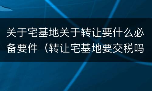 关于宅基地关于转让要什么必备要件（转让宅基地要交税吗?）