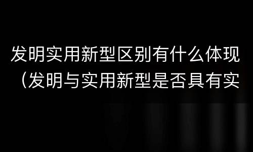 发明实用新型区别有什么体现（发明与实用新型是否具有实用性）