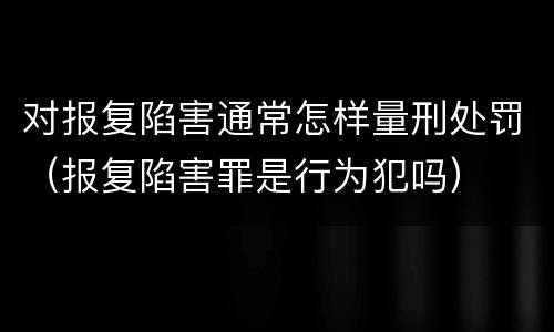 对报复陷害通常怎样量刑处罚（报复陷害罪是行为犯吗）