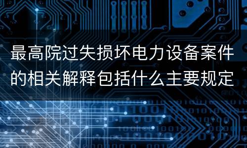 最高院过失损坏电力设备案件的相关解释包括什么主要规定