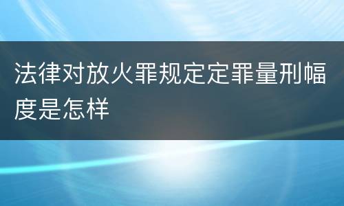 法律对放火罪规定定罪量刑幅度是怎样