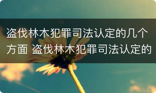 盗伐林木犯罪司法认定的几个方面 盗伐林木犯罪司法认定的几个方面内容