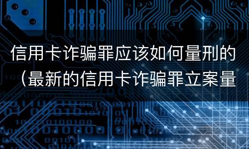 信用卡诈骗罪应该如何量刑的（最新的信用卡诈骗罪立案量刑标准）