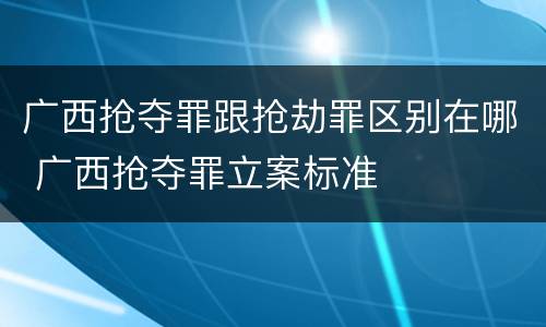 广西抢夺罪跟抢劫罪区别在哪 广西抢夺罪立案标准