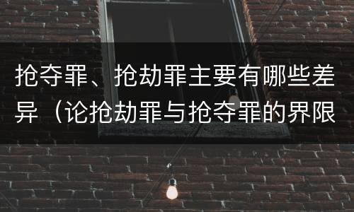 抢夺罪、抢劫罪主要有哪些差异（论抢劫罪与抢夺罪的界限）