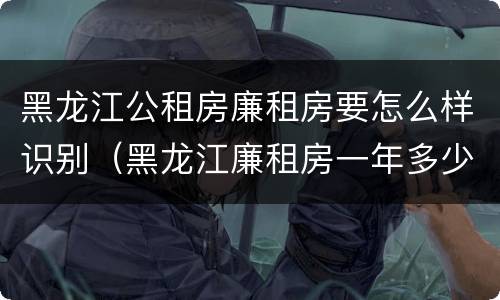 黑龙江公租房廉租房要怎么样识别（黑龙江廉租房一年多少钱）