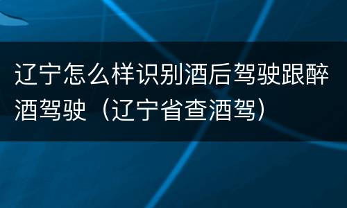 辽宁怎么样识别酒后驾驶跟醉酒驾驶（辽宁省查酒驾）