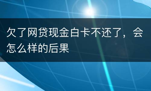 欠了网贷现金白卡不还了，会怎么样的后果
