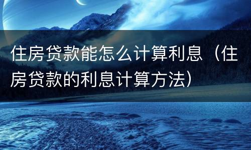 住房贷款能怎么计算利息（住房贷款的利息计算方法）