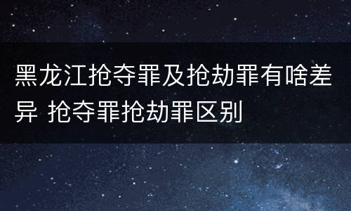 黑龙江抢夺罪及抢劫罪有啥差异 抢夺罪抢劫罪区别