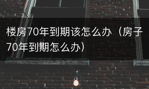 楼房70年到期该怎么办（房子70年到期怎么办）
