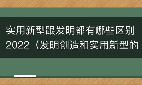 实用新型跟发明都有哪些区别2022（发明创造和实用新型的区别）
