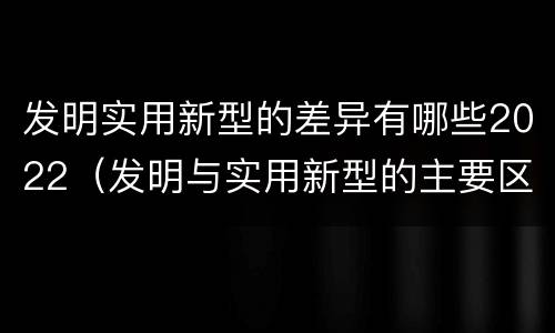 发明实用新型的差异有哪些2022（发明与实用新型的主要区别）