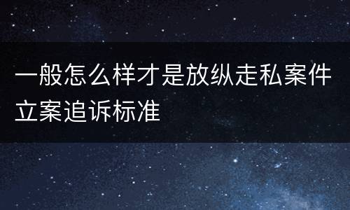 一般怎么样才是放纵走私案件立案追诉标准