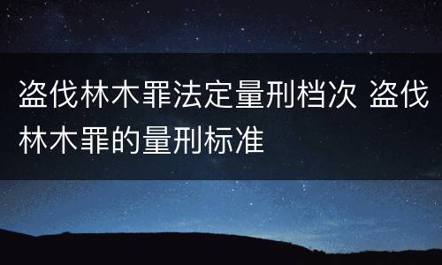 盗伐林木罪法定量刑档次 盗伐林木罪的量刑标准