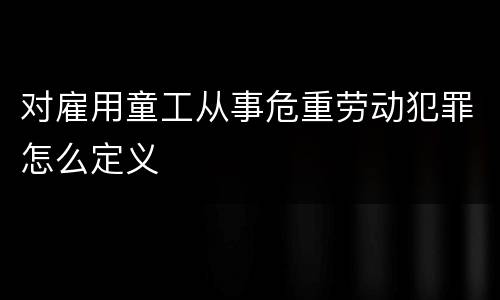 对雇用童工从事危重劳动犯罪怎么定义