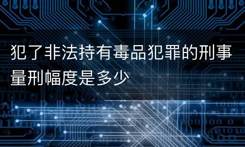 犯了非法持有毒品犯罪的刑事量刑幅度是多少