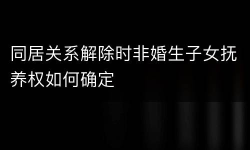 同居关系解除时非婚生子女抚养权如何确定