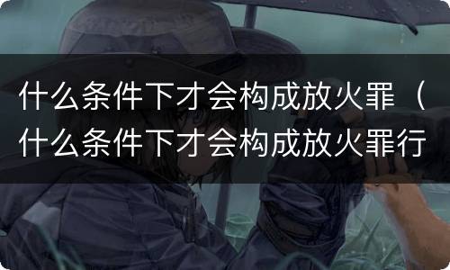 什么条件下才会构成放火罪（什么条件下才会构成放火罪行）