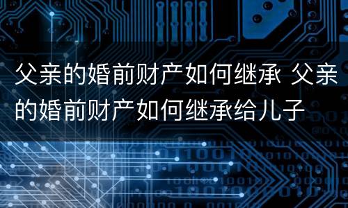 父亲的婚前财产如何继承 父亲的婚前财产如何继承给儿子