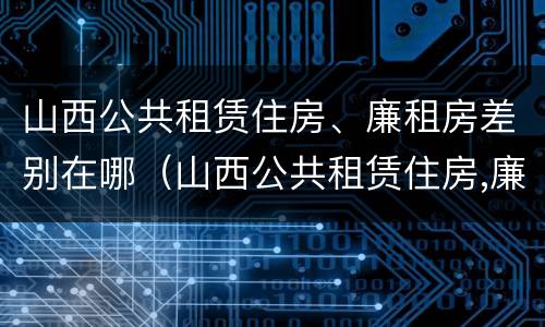 山西公共租赁住房、廉租房差别在哪（山西公共租赁住房,廉租房差别在哪）