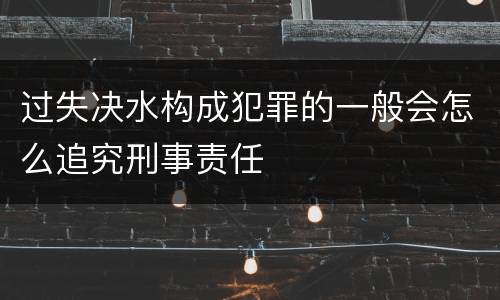 过失决水构成犯罪的一般会怎么追究刑事责任