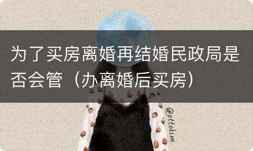 为了买房离婚再结婚民政局是否会管（办离婚后买房）
