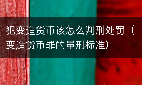 犯变造货币该怎么判刑处罚（变造货币罪的量刑标准）
