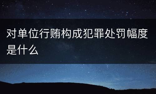对单位行贿构成犯罪处罚幅度是什么