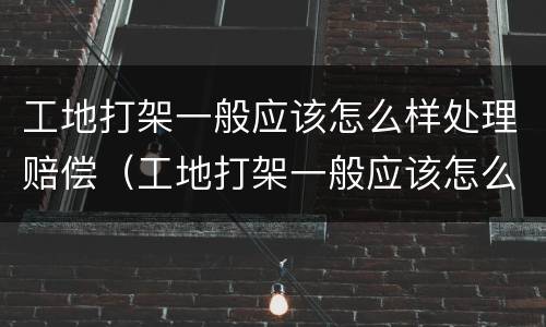 工地打架一般应该怎么样处理赔偿（工地打架一般应该怎么样处理赔偿多少）