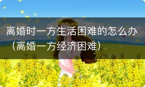 离婚时一方生活困难的怎么办（离婚一方经济困难）