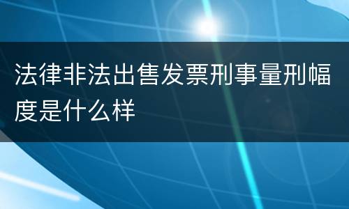 法律非法出售发票刑事量刑幅度是什么样