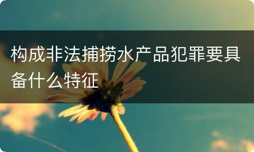 构成非法捕捞水产品犯罪要具备什么特征