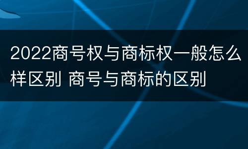 2022商号权与商标权一般怎么样区别 商号与商标的区别