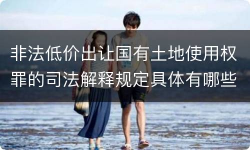 非法低价出让国有土地使用权罪的司法解释规定具体有哪些内容